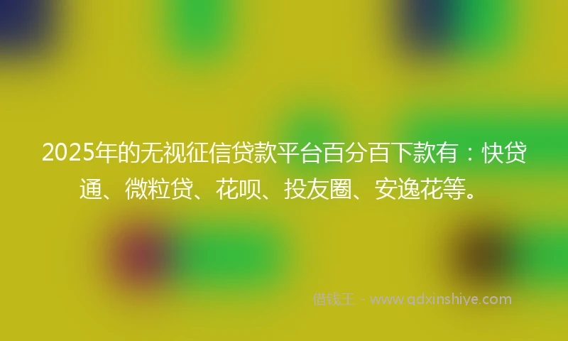 2025年的无视征信贷款平台百分百下款有：快贷通、微粒贷、花呗、投友圈、安逸花等。