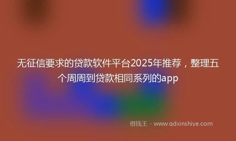 无征信要求的贷款软件平台2025年推荐，整理五个周周到贷款相同系列的app