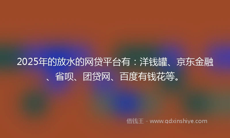 2025年的放水的网贷平台有：洋钱罐、京东金融、省呗、团贷网、百度有钱花等。