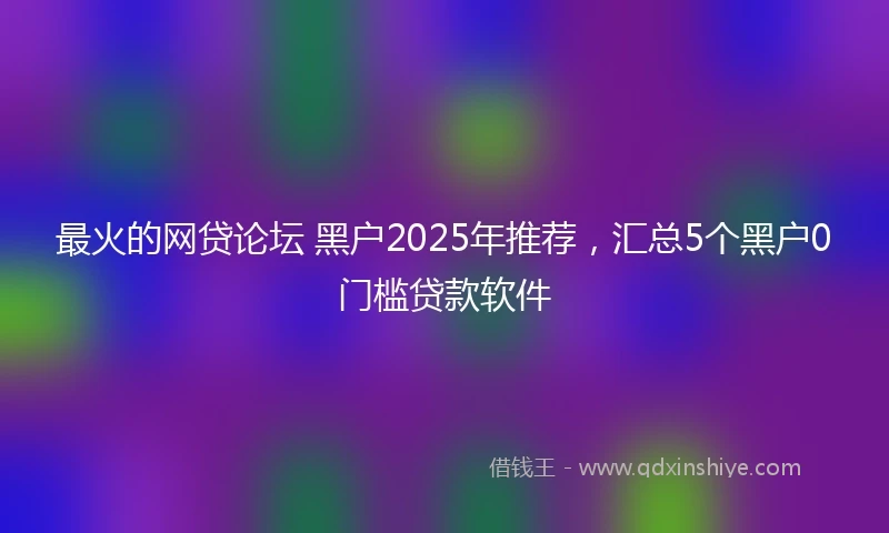 最火的网贷论坛 黑户2025年推荐，汇总5个黑户0门槛贷款软件