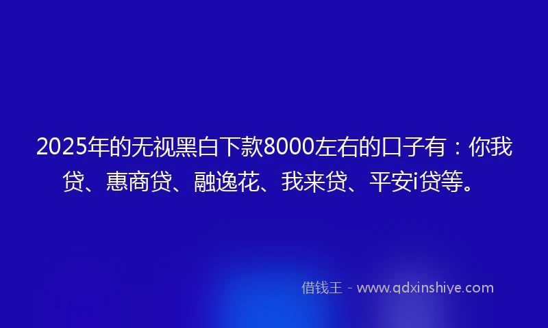 2025年的无视黑白下款8000左右的口子有：你我贷、惠商贷、融逸花、我来贷、平安i贷等。