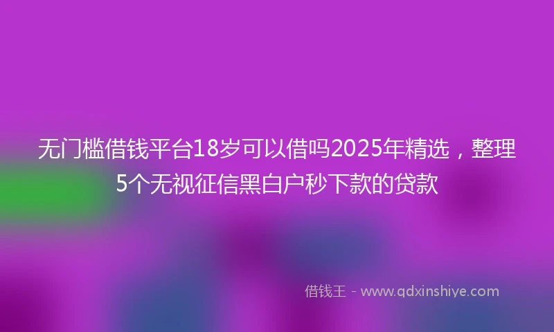 无门槛借钱平台18岁可以借吗2025年精选，整理5个无视征信黑白户秒下款的贷款