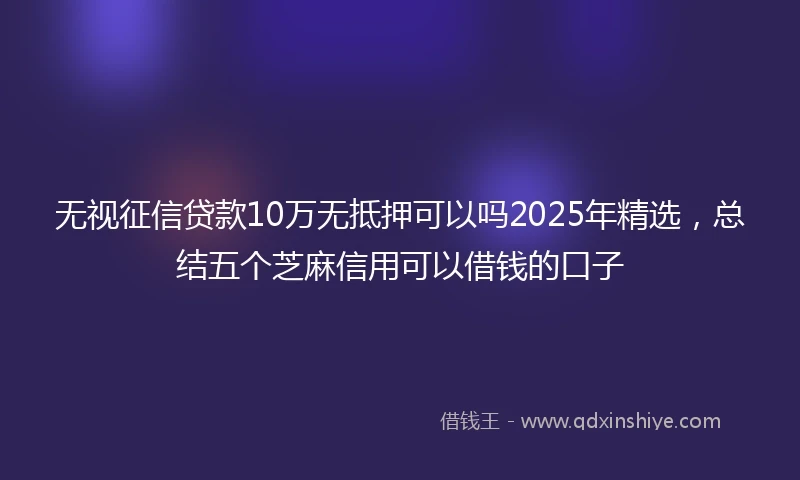 无视征信贷款10万无抵押可以吗2025年精选，总结五个芝麻信用可以借钱的口子