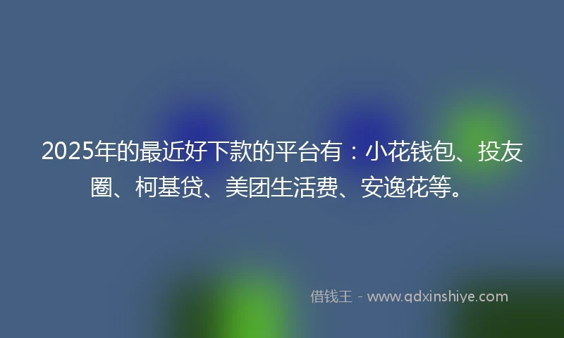 2025年的最近好下款的平台有：小花钱包、投友圈、柯基贷、美团生活费、安逸花等。
