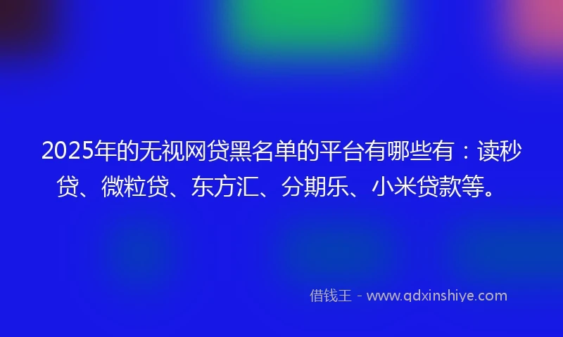 2025年的无视网贷黑名单的平台有哪些有：读秒贷、微粒贷、东方汇、分期乐、小米贷款等。