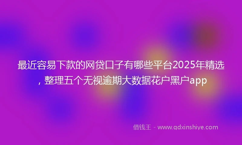 最近容易下款的网贷口子有哪些平台2025年精选，整理五个无视逾期大数据花户黑户app