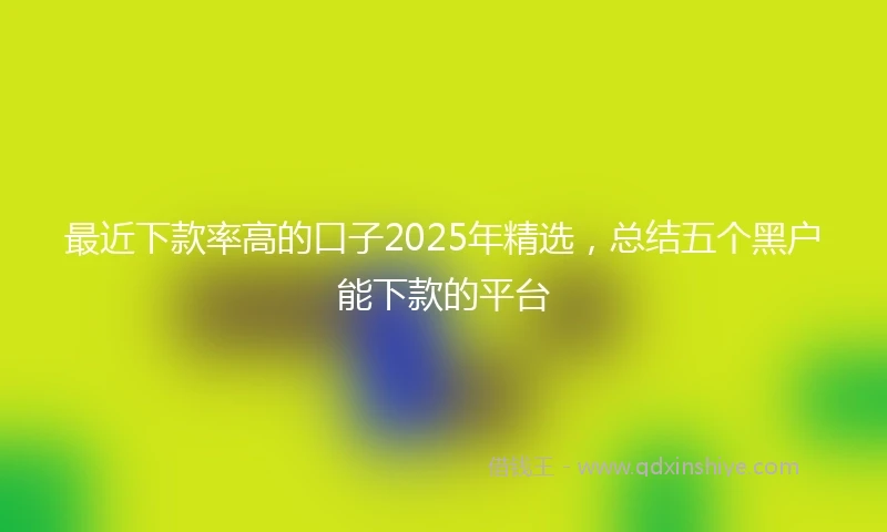 最近下款率高的口子2025年精选,总结五个黑户能下款的平台