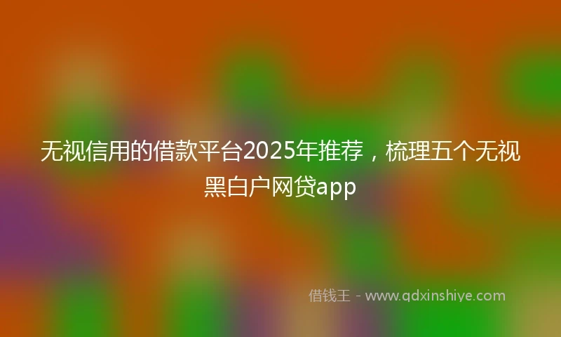 无视信用的借款平台2025年推荐，梳理五个无视黑白户网贷app