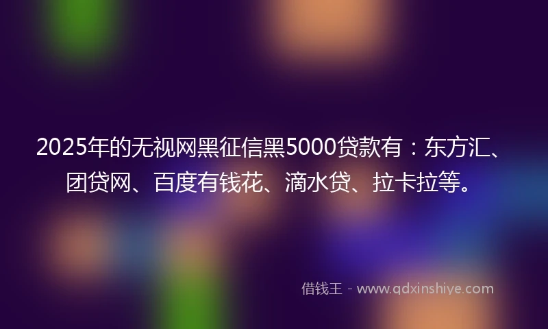 2025年的无视网黑征信黑5000贷款有：东方汇、团贷网、百度有钱花、滴水贷、拉卡拉等。