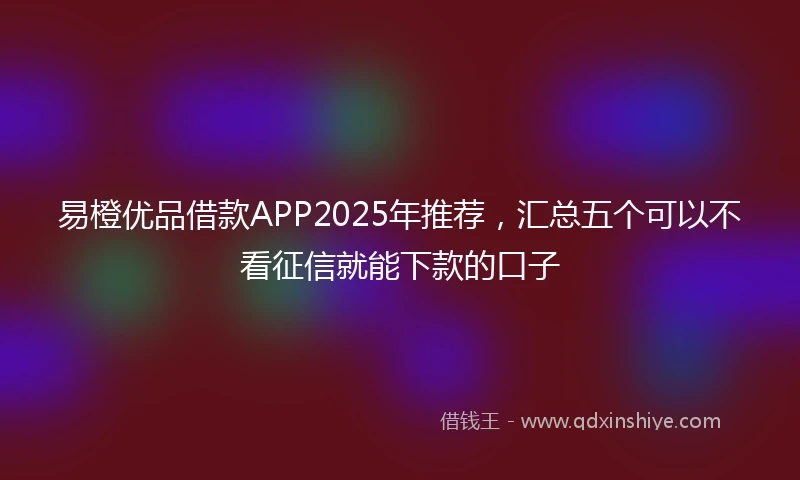 易橙优品借款APP2025年推荐，汇总五个可以不看征信就能下款的口子