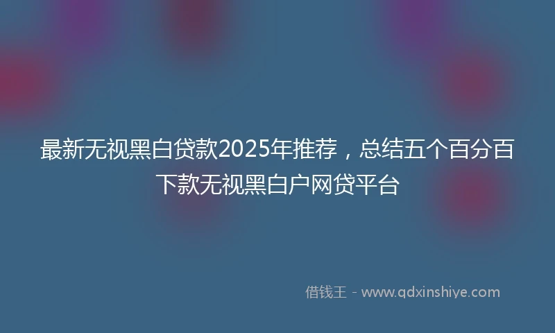 最新无视黑白贷款2025年推荐，总结五个百分百下款无视黑白户网贷平台
