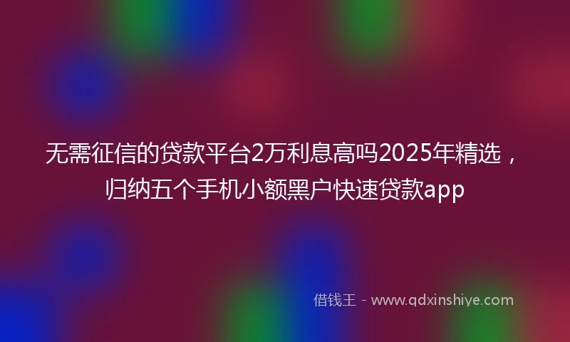 无需征信的贷款平台2万利息高吗2025年精选，归纳五个手机小额黑户快速贷款app