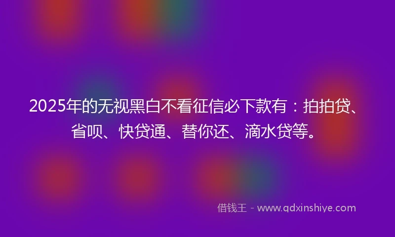 2025年的无视黑白不看征信必下款有：拍拍贷、省呗、快贷通、替你还、滴水贷等。