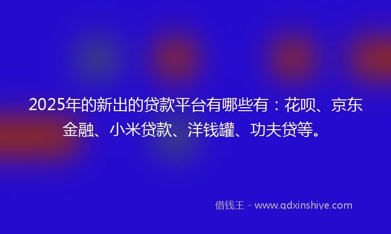 2025年的新出的贷款平台有哪些有：花呗、京东金融、小米贷款、洋钱罐、功夫贷等。