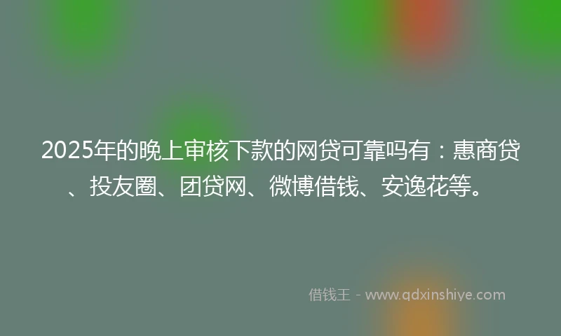 2025年的晚上审核下款的网贷可靠吗有：惠商贷、投友圈、团贷网、微博借钱、安逸花等。