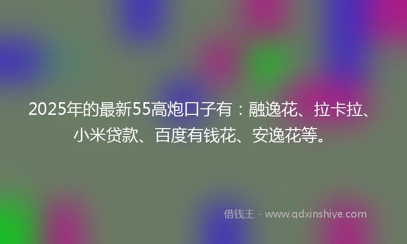 2025年的最新55高炮口子有：融逸花、拉卡拉、小米贷款、百度有钱花、安逸花等。
