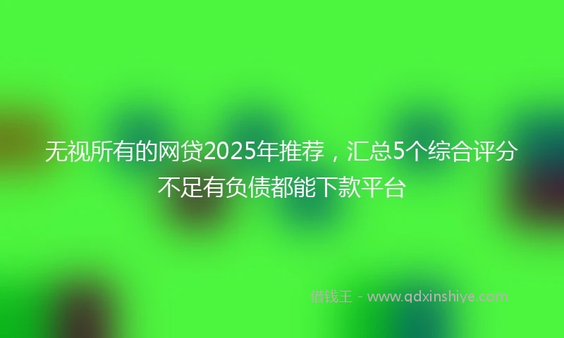 无视所有的网贷2025年推荐，汇总5个综合评分不足有负债都能下款平台