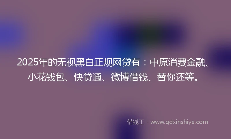 2025年的无视黑白正规网贷有：中原消费金融、小花钱包、快贷通、微博借钱、替你还等。