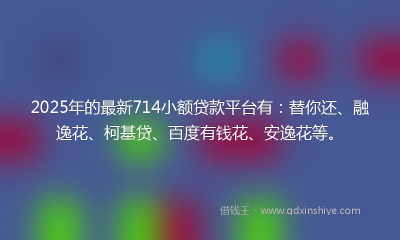 2025年的最新714小额贷款平台有：替你还、融逸花、柯基贷、百度有钱花、安逸花等。