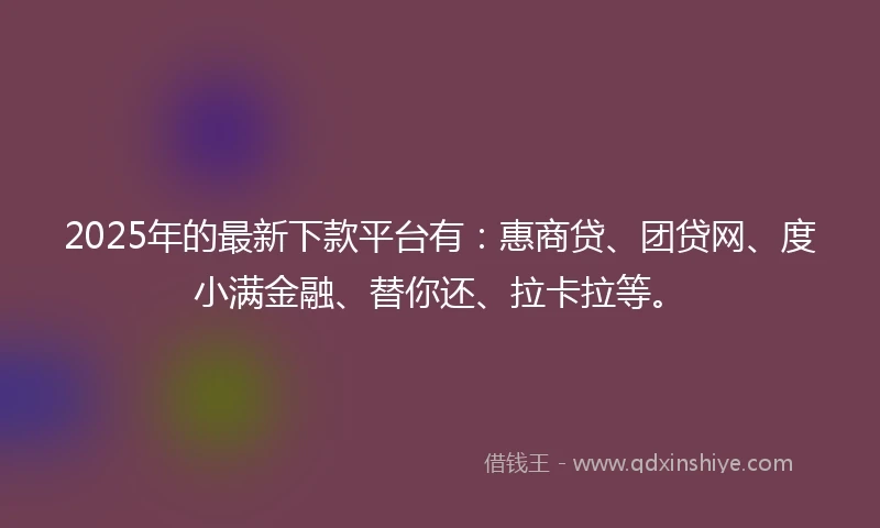 2025年的最新下款平台有：惠商贷、团贷网、度小满金融、替你还、拉卡拉等。