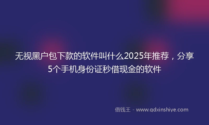 无视黑户包下款的软件叫什么2025年推荐，分享5个手机身份证秒借现金的软件