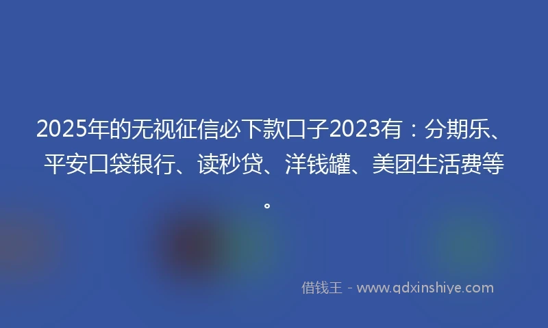 2025年的无视征信必下款口子2023有：分期乐、平安口袋银行、读秒贷、洋钱罐、美团生活费等。