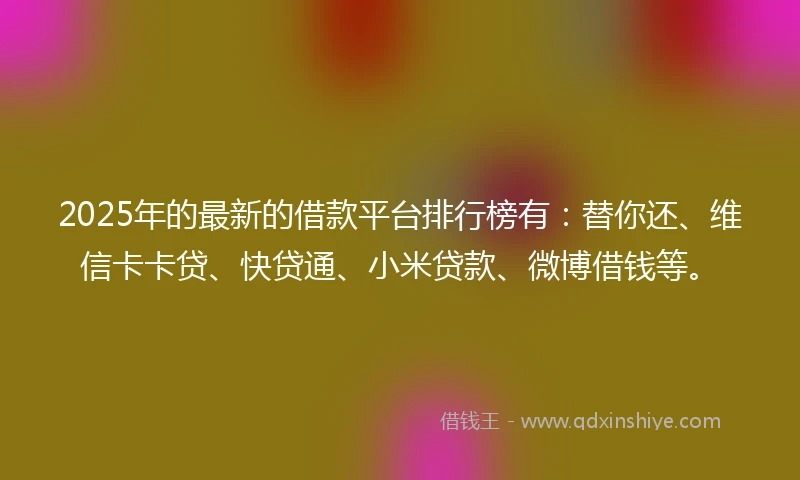 2025年的最新的借款平台排行榜有：替你还、维信卡卡贷、快贷通、小米贷款、微博借钱等。