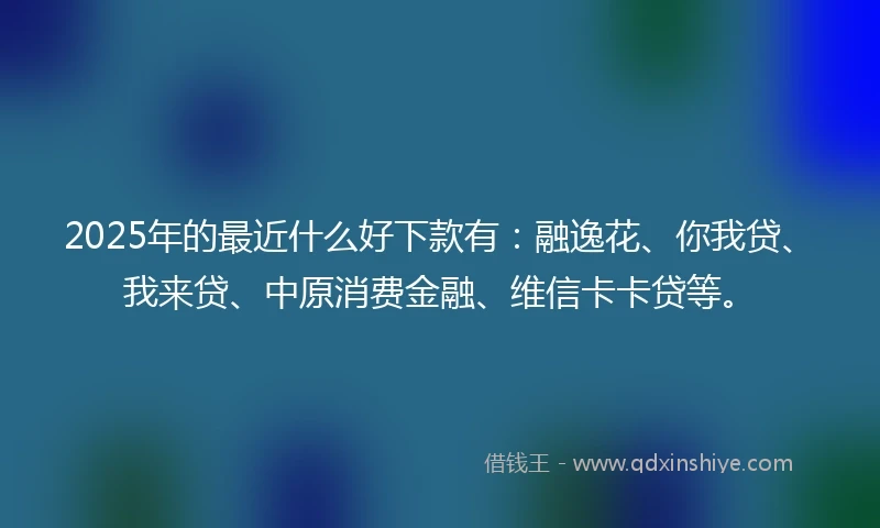 2025年的最近什么好下款有：融逸花、你我贷、我来贷、中原消费金融、维信卡卡贷等。