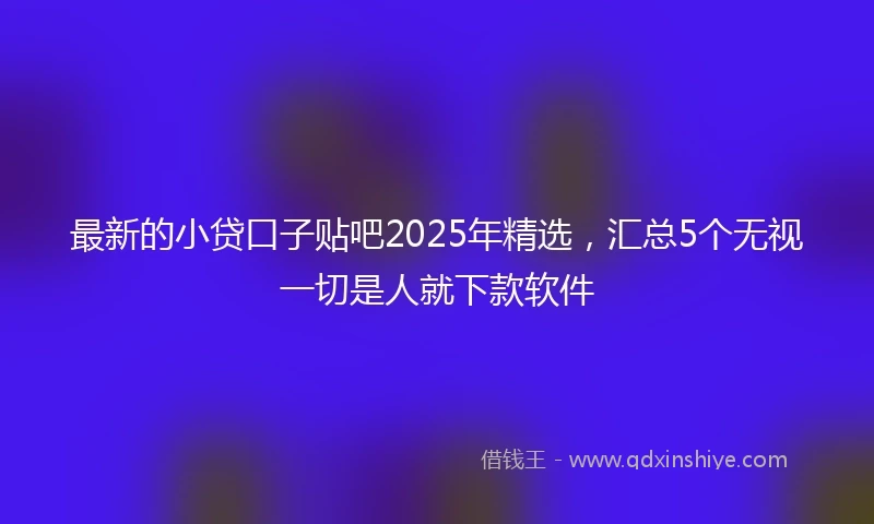最新的小贷口子贴吧2025年精选，汇总5个无视一切是人就下款软件