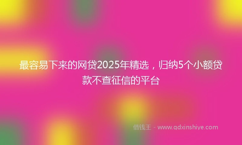 最容易下来的网贷2025年精选,归纳5个小额贷款不查征信的平台