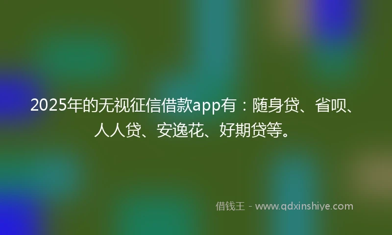2025年的无视征信借款app有：随身贷、省呗、人人贷、安逸花、好期贷等。