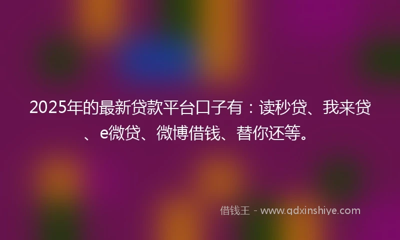 2025年的最新贷款平台口子有：读秒贷、我来贷、e微贷、微博借钱、替你还等。