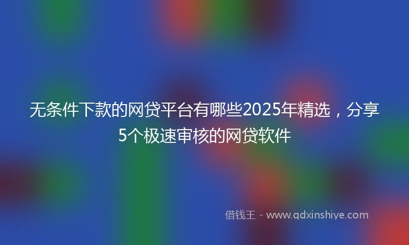 无条件下款的网贷平台有哪些2025年精选，分享5个极速审核的网贷软件