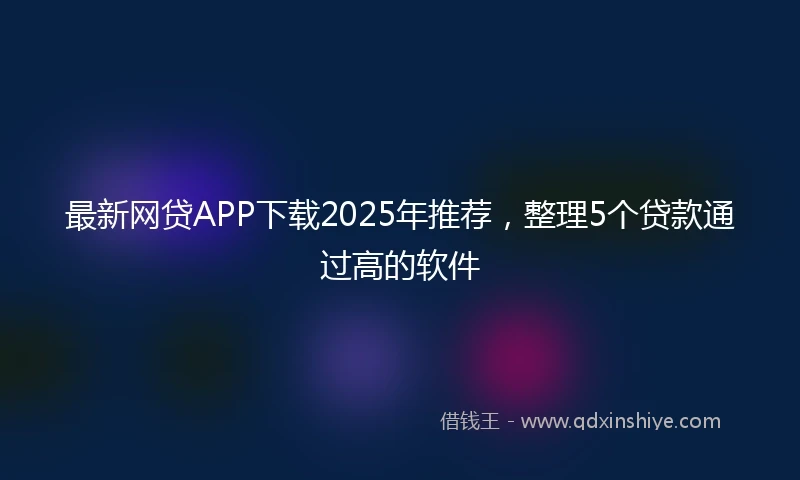 最新网贷APP下载2025年推荐，整理5个贷款通过高的软件