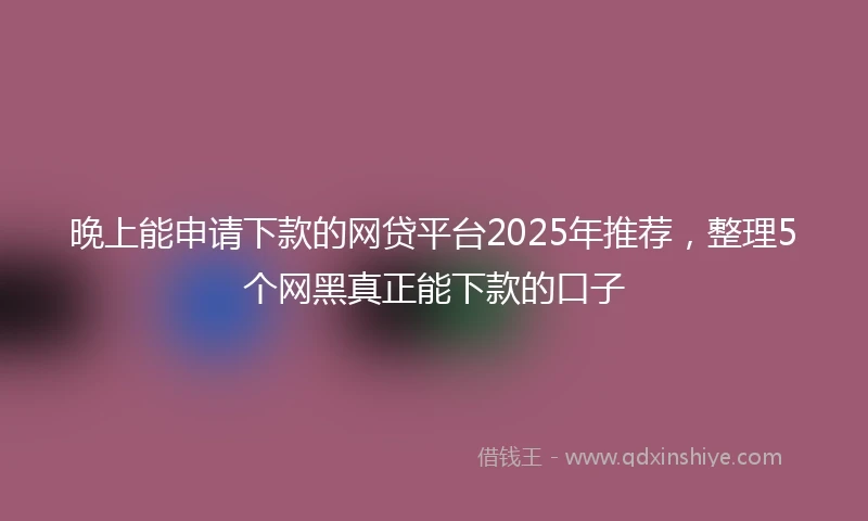 晚上能申请下款的网贷平台2025年推荐，整理5个网黑真正能下款的口子