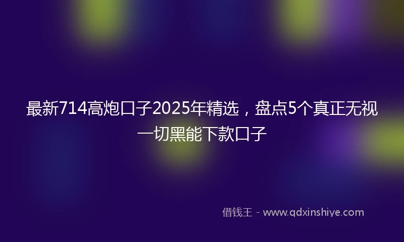 最新714高炮口子2025年精选，盘点5个真正无视一切黑能下款口子
