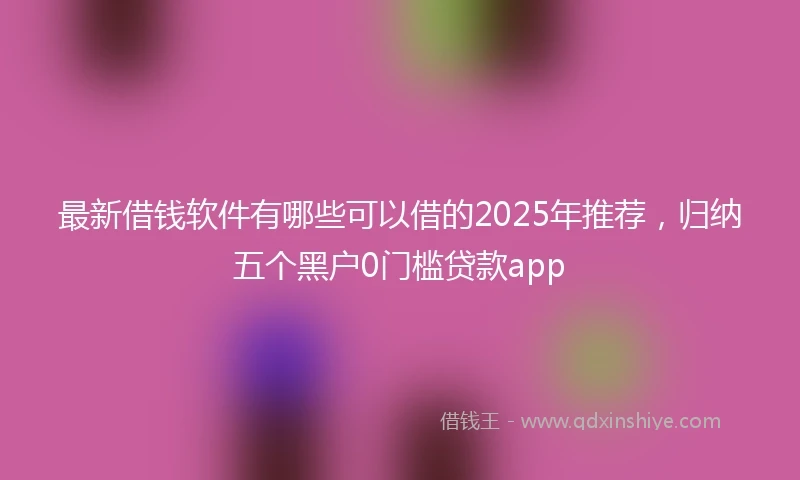 最新借钱软件有哪些可以借的2025年推荐，归纳五个黑户0门槛贷款app