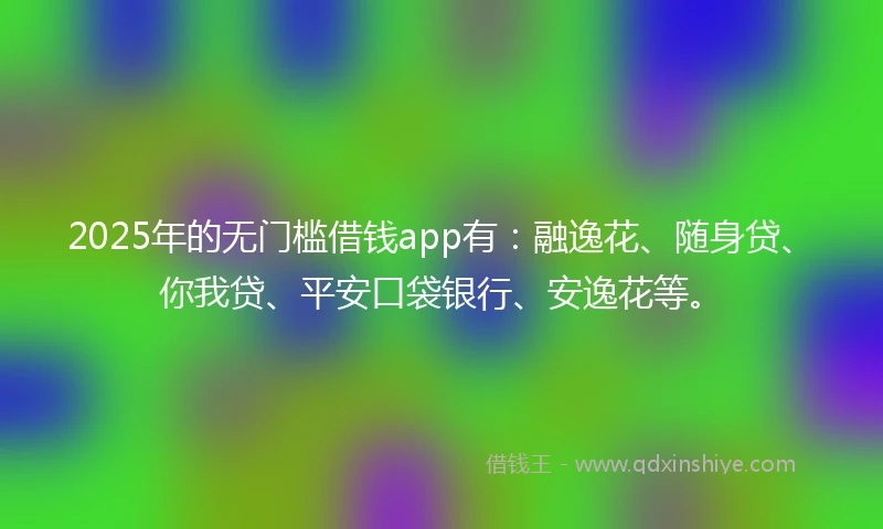 2025年的无门槛借钱app有：融逸花、随身贷、你我贷、平安口袋银行、安逸花等。