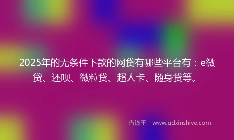 2025年的无条件下款的网贷有哪些平台有：e微贷、还呗、微粒贷、超人卡、随身贷等。