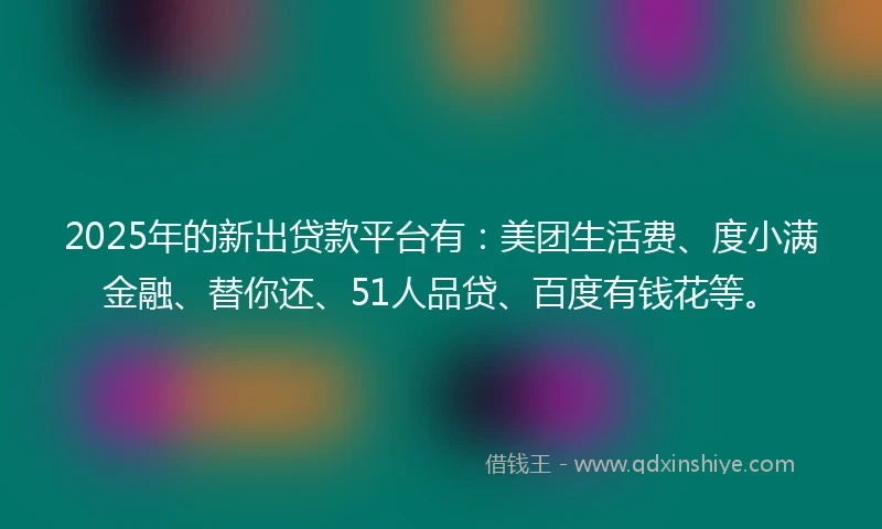 2025年的新出贷款平台有:美团生活费、度小满金融、替你还、51人品贷、百度有钱花等。