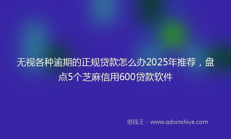 无视各种逾期的正规贷款怎么办2025年推荐，盘点5个芝麻信用600贷款软件