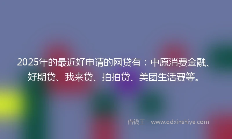 2025年的最近好申请的网贷有：中原消费金融、好期贷、我来贷、拍拍贷、美团生活费等。