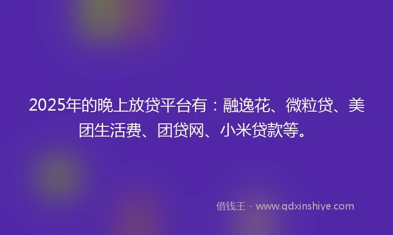 2025年的晚上放贷平台有：融逸花、微粒贷、美团生活费、团贷网、小米贷款等。