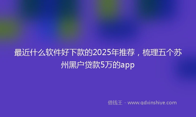 最近什么软件好下款的2025年推荐,梳理五个苏州黑户贷款5万的app