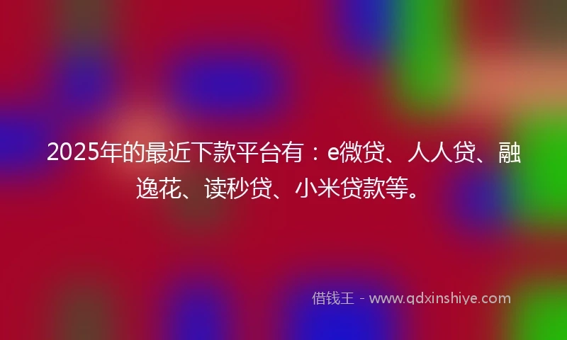2025年的最近下款平台有：e微贷、人人贷、融逸花、读秒贷、小米贷款等。