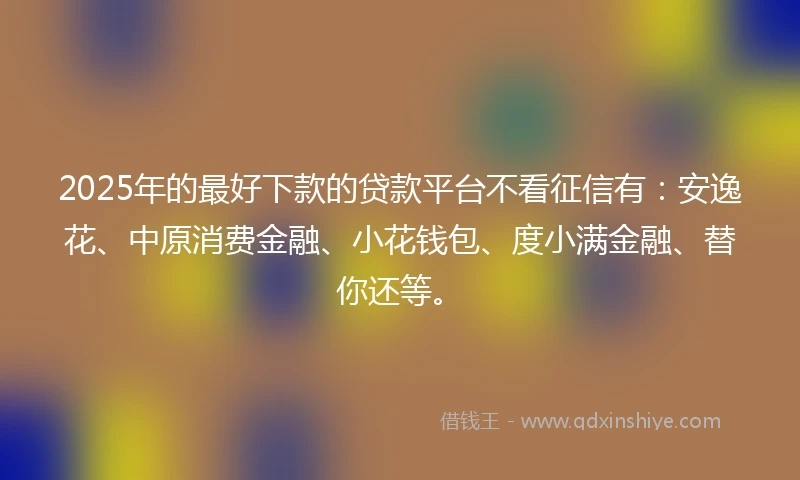 2025年的最好下款的贷款平台不看征信有：安逸花、中原消费金融、小花钱包、度小满金融、替你还等。