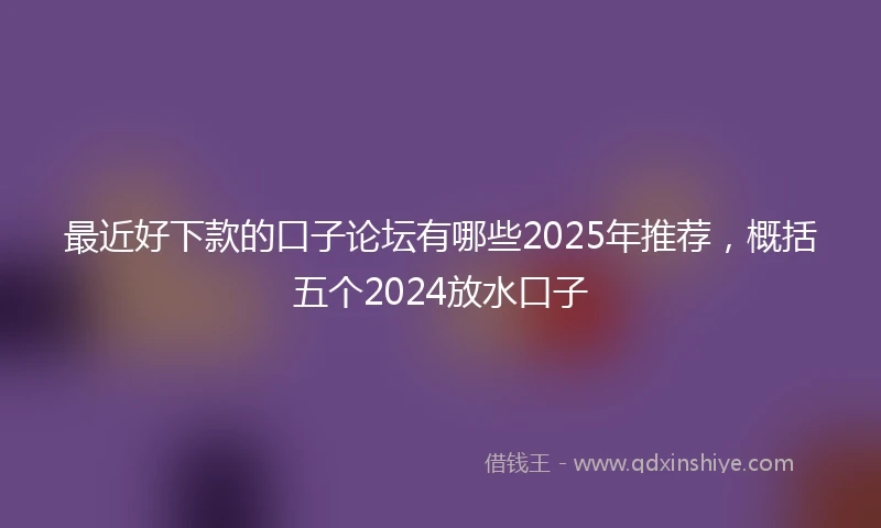 最近好下款的口子论坛有哪些2025年推荐，概括五个2024放水口子