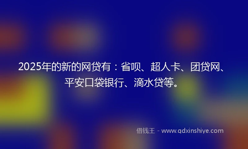 2025年的新的网贷有：省呗、超人卡、团贷网、平安口袋银行、滴水贷等。
