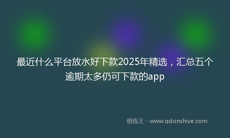 最近什么平台放水好下款2025年精选，汇总五个逾期太多仍可下款的app