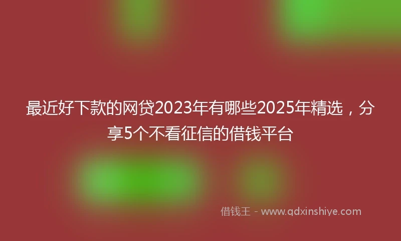 最近好下款的网贷2023年有哪些2025年精选,分享5个不看征信的借钱平台